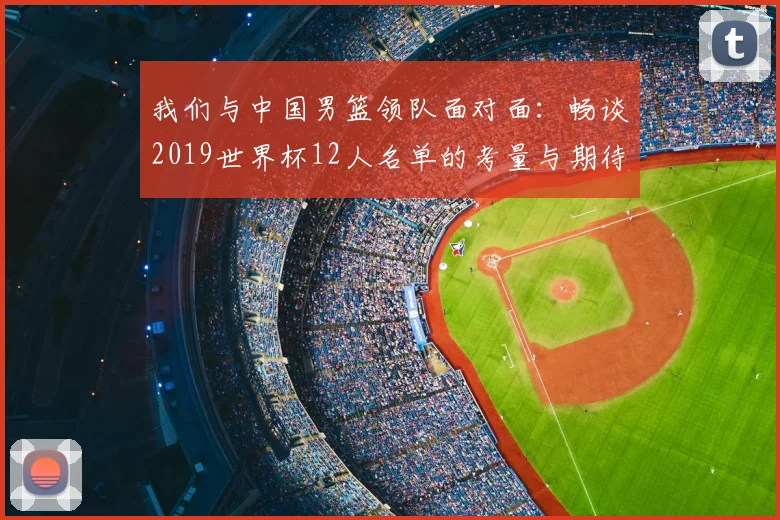 我们与中国男篮领队面对面:畅谈2019世界杯12人名单的考量与期待