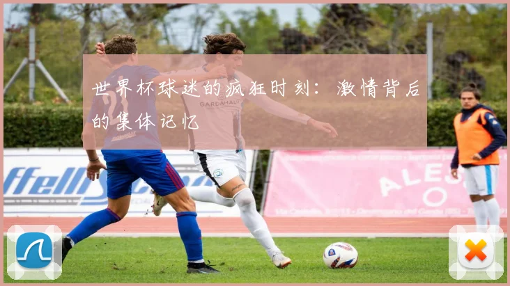 世界杯球迷的疯狂时刻:激情背后的集体记忆