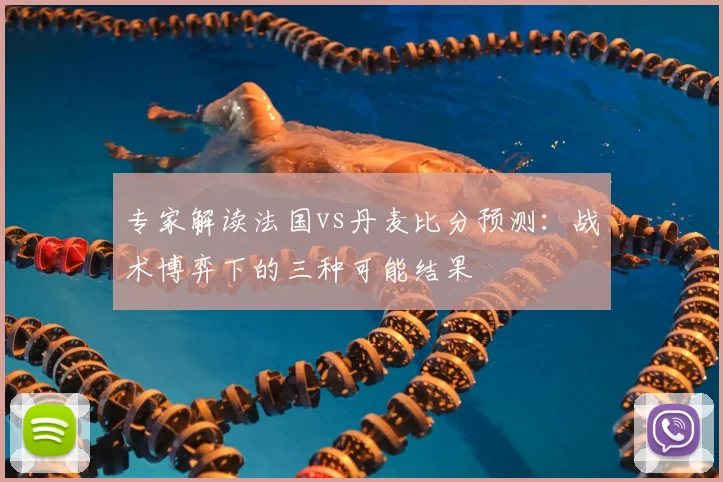 专家解读法国vs丹麦比分预测：战术博弈下的三种可能结果