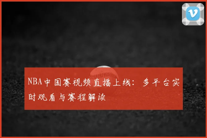NBA中国赛视频直播上线：多平台实时观看与赛程解读