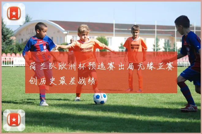 荷兰队欧洲杯预选赛出局无缘正赛创历史最差战绩