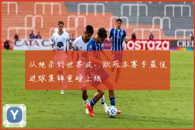从绝杀到世界波，欧冠本赛季最佳进球集锦重磅上线