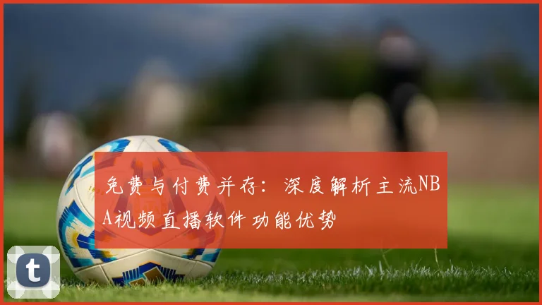 免费与付费并存：深度解析主流NBA视频直播软件功能优势