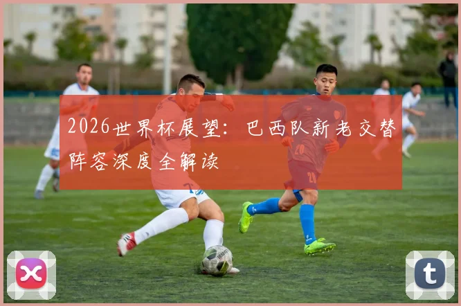 2026世界杯展望：巴西队新老交替阵容深度全解读