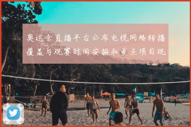 奥运会直播平台公布电视网络转播覆盖与观赛时间安排和重点项目观看指南