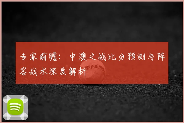 专家前瞻：中澳之战比分预测与阵容战术深度解析